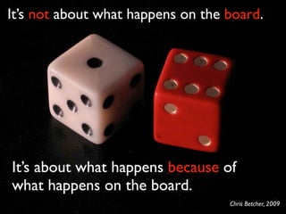It’s not about what happens on the board.




It’s about what happens because of
what happens on the board.
                                   Chris Betcher, 2009
 