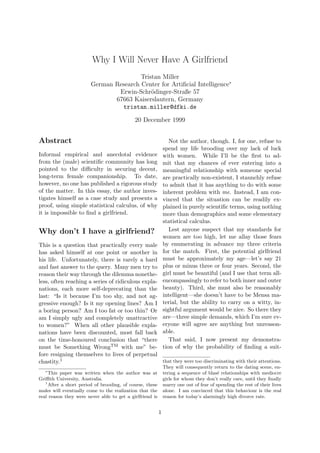 Why I Will Never Have A Girlfriend
                                        Tristan Miller
                        German Research Center for Artiﬁcial Intelligence∗
                                Erwin-Schr¨dinger-Straße 57
                                            o
                               67663 Kaiserslautern, Germany
                                 tristan.miller@dfki.de

                                            20 December 1999


Abstract                                                         Not the author, though. I, for one, refuse to
                                                              spend my life brooding over my lack of luck
Informal empirical and anecdotal evidence                     with women. While I’ll be the ﬁrst to ad-
from the (male) scientiﬁc community has long                  mit that my chances of ever entering into a
pointed to the diﬃculty in securing decent,                   meaningful relationship with someone special
long-term female companionship. To date,                      are practically non-existent, I staunchly refuse
however, no one has published a rigorous study                to admit that it has anything to do with some
of the matter. In this essay, the author inves-               inherent problem with me. Instead, I am con-
tigates himself as a case study and presents a                vinced that the situation can be readily ex-
proof, using simple statistical calculus, of why              plained in purely scientiﬁc terms, using nothing
it is impossible to ﬁnd a girlfriend.                         more than demographics and some elementary
                                                              statistical calculus.
Why don’t I have a girlfriend?                                   Lest anyone suspect that my standards for
                                                              women are too high, let me allay those fears
This is a question that practically every male                by enumerating in advance my three criteria
has asked himself at one point or another in                  for the match. First, the potential girlfriend
his life. Unfortunately, there is rarely a hard               must be approximately my age—let’s say 21
and fast answer to the query. Many men try to                 plus or minus three or four years. Second, the
reason their way through the dilemma nonethe-                 girl must be beautiful (and I use that term all-
less, often reaching a series of ridiculous expla-            encompassingly to refer to both inner and outer
nations, each more self-deprecating than the                  beauty). Third, she must also be reasonably
last: “Is it because I’m too shy, and not ag-                 intelligent—she doesn’t have to be Mensa ma-
gressive enough? Is it my opening lines? Am I                 terial, but the ability to carry on a witty, in-
a boring person? Am I too fat or too thin? Or                 sightful argument would be nice. So there they
am I simply ugly and completely unattractive                  are—three simple demands, which I’m sure ev-
to women?” When all other plausible expla-                    eryone will agree are anything but unreason-
nations have been discounted, most fall back                  able.
on the time-honoured conclusion that “there                      That said, I now present my demonstra-
must be Something WrongTM with me” be-                        tion of why the probability of ﬁnding a suit-
fore resigning themselves to lives of perpetual
chastity.1                                         that they were too discriminating with their attentions.
                                                              They will consequently return to the dating scene, en-
   ∗
     This paper was written when the author was at            tering a sequence of blas´ relationships with mediocre
                                                                                        e
Griﬃth University, Australia.                                 girls for whom they don’t really care, until they ﬁnally
   1
     After a short period of brooding, of course, these       marry one out of fear of spending the rest of their lives
males will eventually come to the realization that the        alone. I am convinced that this behaviour is the real
real reason they were never able to get a girlfriend is       reason for today’s alarmingly high divorce rate.


                                                          1
 