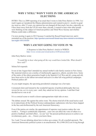 WHY I 'STILL' WON'T VOTE IN THE AMERICAN
ELECTIONS
INTRO: This is a 2009 reposting of an email that I wrote to John Perry Barlow in 1996. I reread it again as I pondered the Obama administration and wanted to post it - mostly to goad
my mom as, after 13 years, my opinion has not changed all that much, but also, especially as
I have been away from the US for more than a decade, I wanted to hear what other people
were thinking on the subject of American politics and Third Wave Society and whether
Obama could make a difference.
I’m now posting it again in 2013 because I watched the Russell brand interview and it
reminded me of the position: http://gawker.com/russell-brand-may-have-started-a-revolutionlast-night-1451318185

WHY I AM NOT GOING TO VOTE IN ‘96
A Response to John Perry Barlow's Article in WIRED:
http://www.wired.com/wired/archive/4.09/netizen.html
John Perry Barlow wrote:
"I would like to hear what going all the way would have looked like. What should I
have said?"
Selena Sol responds: 
It was in late August that I attended my annual mother's-side family reunion in New Jersey.
My maternal relatives are a motley of intellectually aggressive, atheist, socialist Jews. Some
of the males of the oldest generation fought in the Spanish Civil War and all, young and old,
have been active in the labour movement and active in other left wing political campaigns.
Political junkies all!
As you might imagine, the upcoming presidential campaign was a hot topic.
I remained silent and listened to the wonderful tapestry of political philosophy that was
woven for me, as it is every year - until, they asked me for my opinion. I said that I had
decided not to vote at all.
It is a comical scene to watch a dozen septuagenarians triple take at once.
The debate ensued. Me against the entire room. The chorus tried all of the usual tactics used
to re-indoctrinate all the Political Science undergraduate sophomores who have been slapped
in the face and disillusioned by the real American Democracy.
Even if the parties are similar, the appointment of supreme court justices makes the vote
worth it.... Voting is symbolically important... your vote can affect the votes of others in a
positive feedback snowball effect... we can "use" the present political process to achieve our
revolutionary goals... etc.... I know you know these.
No, I said. You are debating about how to dress up a corpse. It's all a morbid spectacle. The
American Democratic political system is an anachronism. We (1940-2012) are living through

 