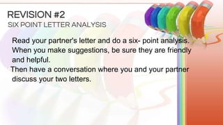 Read your partner's letter and do a six- point analysis.
When you make suggestions, be sure they are friendly
and helpful.
Then have a conversation where you and your partner
discuss your two letters.
SIX POINT LETTER ANALYSIS
REVISION #2
 