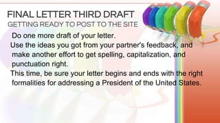 Do one more draft of your letter.
Use the ideas you got from your partner's feedback, and
make another effort to get spelling, capitalization, and
punctuation right.
This time, be sure your letter begins and ends with the right
formalities for addressing a President of the United States.
GETTING READY TO POST TO THE SITE
FINAL LETTER THIRD DRAFT
 