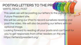 This week we will be posting our letters to the Letters to the
Future President site.
We will be using our iPad to record ourselves reading and
post the video. We will also be posting our letters with an
optional image.
Looking forward to reading all your posts and can’t wait for
you to get responses from other readers on the site.
https://letters2president.org/
WRITE, READ, POST
POSTING LETTERS TO THE PRESIDENT
 