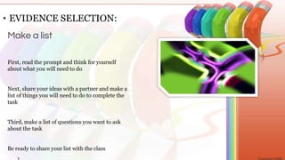 First, read the prompt and think for yourself
about what you will need to do
Next, share your ideas with a partner and make a
list of things you will need to do to complete the
task
Third, make a list of questions you want to ask
about the task
Be ready to share your list with the class
• EVIDENCE SELECTION:
Make a list
 