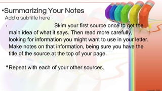 • Skim your first source once to get the
main idea of what it says. Then read more carefully,
looking for information you might want to use in your letter.
Make notes on that information, being sure you have the
title of the source at the top of your page.
•Repeat with each of your other sources.
Add a subtitle here
•Summarizing Your Notes
 