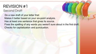Do a new draft of your letter that:
Makes it better based on your six-point analysis.
Has at least one sentence that gives its source.
Fixes the spelling of any words you weren't sure about in the first draft.
Checks for capitalization and punctuation.
Second Draft
REVISION #1
 