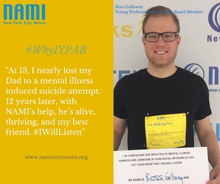 "At 13, I nearly lost my
Dad to a mental illness
induced suicide attempt.
12 years later, with
NAMI’s help, he’s alive,
thriving, and my best
friend. #IWillListen"
#WhyIYPAB
Ross Galloway
Young Professionals Advisory Board Member
www.naminycmetro.org
 