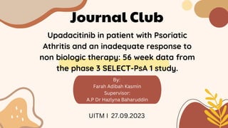 By:
Farah Adibah Kasmin
Supervisor:
A.P Dr Hazlyna Baharuddin
Journal Club
Upadacitinib in patient with Psoriatic
Athritis and an inadequate response to
non biologic therapy: 56 week data from
the phase 3 SELECT-PsA 1 study.
UITM I 27.09.2023
 