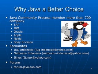 Why Java a Better Choice Java Community Process member more than 700 company SAP IBM Oracle Apple Nokia Sony Ericsson Komunitas JUG Indonesia (jug-indonesia@yahoo.com) Netbeans Indonesia (netbeans-indonesia@yahoo.com) Jlinux (JLinux@yahoo.com) Forum forum.java.sun.com 