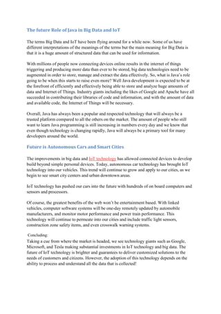 The future Role of Java in Big Data and IoT
The terms Big Data and IoT have been flying around for a while now. Some of us have
different interpretations of the meanings of the terms but the main meaning for Big Data is
that it is a huge amount of structured data that can be used for information.
With millions of people now connecting devices online results in the internet of things
triggering and producing more data than ever to be stored, big data technologies need to be
augmented in order to store, manage and extract the data effectively. So, what is Java’s role
going to be when this starts to raise even more? Well Java development is expected to be at
the forefront of efficiently and effectively being able to store and analyze huge amounts of
data and Internet of Things. Industry giants including the likes of Google and Apache have all
succeeded in contributing their libraries of code and information, and with the amount of data
and available code, the Internet of Things will be necessary.
Overall, Java has always been a popular and respected technology that will always be a
trusted platform compared to all the others on the market. The amount of people who still
want to learn Java programming is still increasing in numbers every day and we know that
even though technology is changing rapidly, Java will always be a primary tool for many
developers around the world.
Future is Autonomous Cars and Smart Cities
The improvements in big data and IoT technology has allowed connected devices to develop
build beyond simple personal devices. Today, autonomous car technology has brought IoT
technology into our vehicles. This trend will continue to grow and apply to our cities, as we
begin to see smart city centers and urban downtown areas.
IoT technology has pushed our cars into the future with hundreds of on board computers and
sensors and processors.
Of course, the greatest benefits of the web won’t be entertainment based. With linked
vehicles, computer software systems will be one-day remotely updated by automobile
manufacturers, and monitor motor performance and power train performance. This
technology will continue to permeate into our cities and include traffic light sensors,
construction zone safety items, and even crosswalk warning systems.
Concluding:
Taking a cue from where the market is headed, we see technology giants such as Google,
Microsoft, and Tesla making substantial investments in IoT technology and big data. The
future of IoT technology is brighter and guarantees to deliver customized solutions to the
needs of customers and citizens. However, the adoption of this technology depends on the
ability to process and understand all the data that is collected!
 