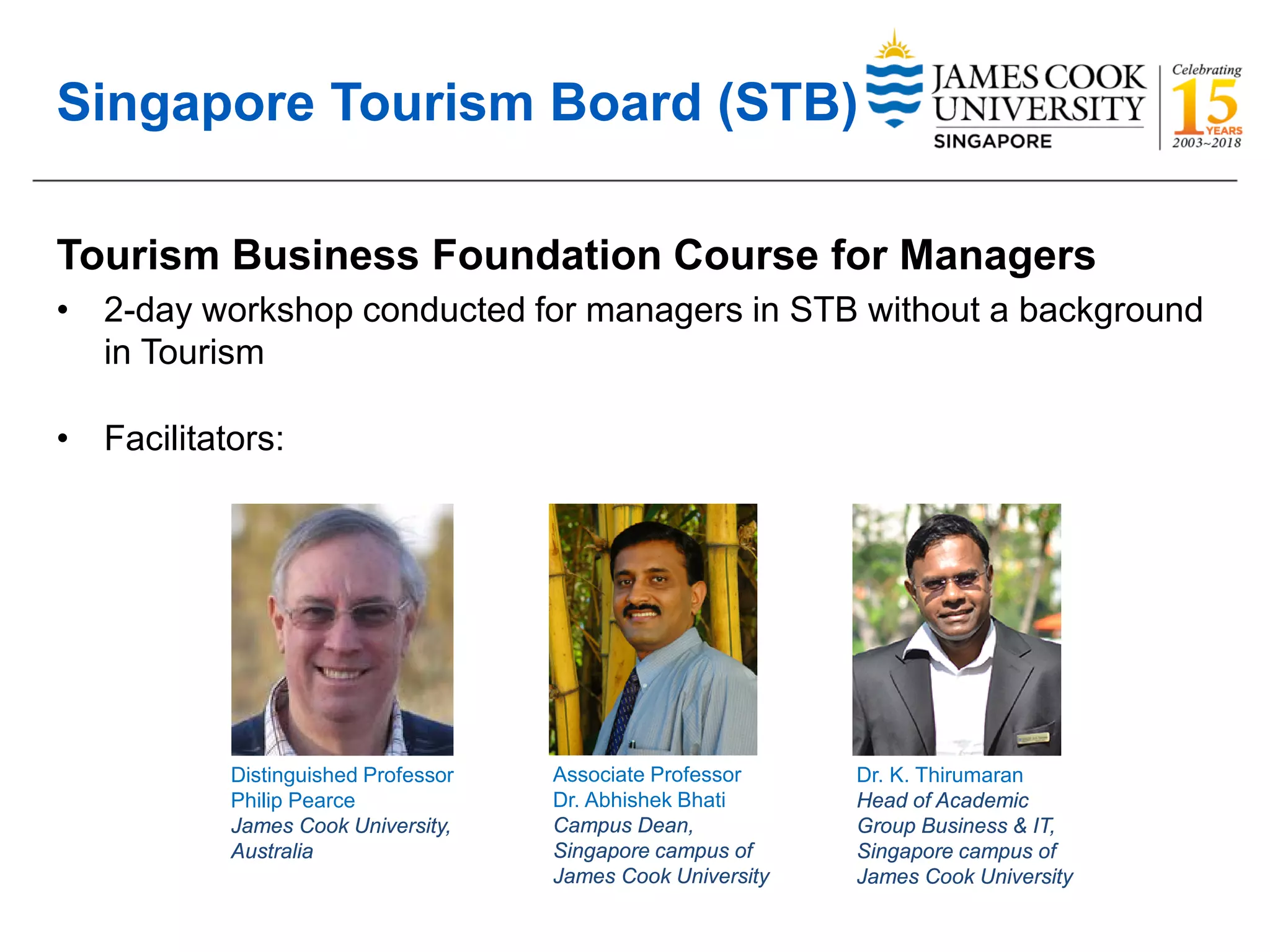 Singapore Tourism Board (STB)
Tourism Business Foundation Course for Managers
• 2-day workshop conducted for managers in STB without a background
in Tourism
• Facilitators:
Distinguished Professor
Philip Pearce
James Cook University,
Australia
Associate Professor
Dr. Abhishek Bhati
Campus Dean,
Singapore campus of
James Cook University
Dr. K. Thirumaran
Head of Academic
Group Business & IT,
Singapore campus of
James Cook University
 