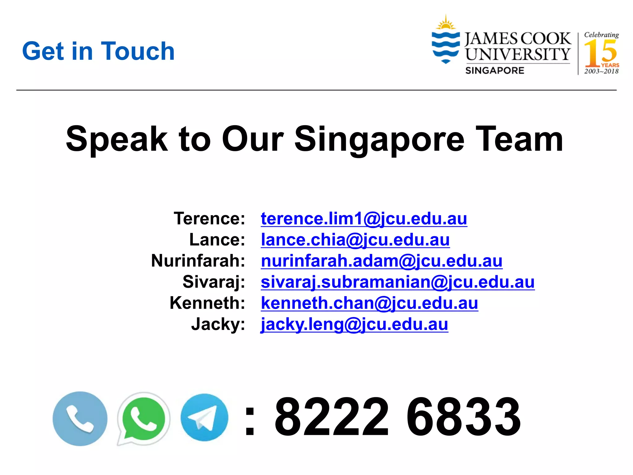 Get in Touch
Speak to Our Singapore Team
Terence:
Lance:
Nurinfarah:
Sivaraj:
Kenneth:
Jacky:
terence.lim1@jcu.edu.au
lance.chia@jcu.edu.au
nurinfarah.adam@jcu.edu.au
sivaraj.subramanian@jcu.edu.au
kenneth.chan@jcu.edu.au
jacky.leng@jcu.edu.au
: 8222 6833
 