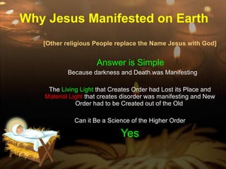 Why Jesus Manifested on Earth [Other religious People replace the Name Jesus with God] Answer is Simple  Because darkness and Death was Manifesting The  Living Light  that Creates Order had Lost its Place and  Material Light  that creates disorder was manifesting and New Order had to be Created out of the Old  Can it Be a Science of the Higher Order Yes 