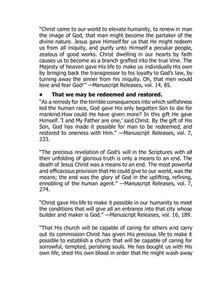 “Christ came to our world to elevate humanity, to renew in man
the image of God, that man might become the partaker of the
divine nature. Jesus gave Himself for us that He might redeem
us from all iniquity, and purify unto Himself a peculiar people,
zealous of good works. Christ dwelling in our hearts by faith
causes us to become as a branch grafted into the true Vine. The
Majesty of heaven gave His life to make us individually His own
by bringing back the transgressor to his loyalty to God’s law, by
turning away the sinner from his iniquity. Oh, that men would
love and fear God!” —Manuscript Releases, vol. 14, 85.
• That we may be redeemed and restored.
“As a remedy for the terrible consequences into which selfishness
led the human race, God gave His only begotten Son to die for
mankind.How could He have given more? In this gift He gave
Himself. ‘I and My Father are one,’ said Christ. By the gift of His
Son, God has made it possible for man to be redeemed, and
restored to oneness with Him.” —Manuscript Releases, vol. 7,
233.
“The precious revelation of God’s will in the Scriptures with all
their unfolding of glorious truth is only a means to an end. The
death of Jesus Christ was a means to an end. The most powerful
and efficacious provision that He could give to our world, was the
means; the end was the glory of God in the uplifting, refining,
ennobling of the human agent.” —Manuscript Releases, vol. 7,
274.
“Christ gave His life to make it possible in our humanity to meet
the conditions that will give all an entrance into that city whose
builder and maker is God.” —Manuscript Releases, vol. 16, 189.
“That His church will be capable of caring for others and carry
out its commission Christ has given His precious life to make it
possible to establish a church that will be capable of caring for
sorrowful, tempted, perishing souls. He has bought us with His
own life, shed His own blood in order that He might wash away
 