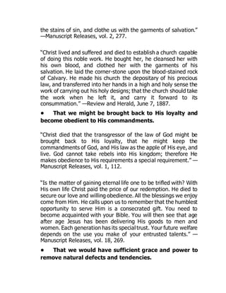 the stains of sin, and clothe us with the garments of salvation.”
—Manuscript Releases, vol. 2, 277.
“Christ lived and suffered and died to establish a church capable
of doing this noble work. He bought her, he cleansed her with
his own blood, and clothed her with the garments of his
salvation. He laid the corner-stone upon the blood-stained rock
of Calvary. He made his church the depositary of his precious
law, and transferred into her hands in a high and holy sense the
work of carrying out his holy designs; that the church should take
the work when he left it, and carry it forward to its
consummation.” —Review and Herald, June 7, 1887.
• That we might be brought back to His loyalty and
become obedient to His commandments.
“Christ died that the transgressor of the law of God might be
brought back to His loyalty, that he might keep the
commandments of God, and His law as the apple of His eye, and
live. God cannot take rebels into His kingdom; therefore He
makes obedience to His requirements a special requirement.” —
Manuscript Releases, vol. 1, 112.
“Is the matter of gaining eternal life one to be trifled with? With
His own life Christ paid the price of our redemption. He died to
secure our love and willing obedience. All the blessings we enjoy
come from Him. He calls upon us to remember that the humblest
opportunity to serve Him is a consecrated gift. You need to
become acquainted with your Bible. You will then see that age
after age Jesus has been delivering His goods to men and
women. Each generation has its special trust. Your future welfare
depends on the use you make of your entrusted talents.” —
Manuscript Releases, vol. 18, 269.
• That we would have sufficient grace and power to
remove natural defects and tendencies.
 