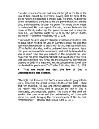 “He who repents of his sin and accepts the gift of the life of the
Son of God cannot be overcome. Laying hold by faith of the
divine nature, he becomes a child of God. He prays, he believes.
When tempted and tried, he claims the power that Christ died to
give, and overcomes through His grace. This every sinner needs
to understand. He must repent of his sin, he must believe in the
power of Christ, and accept that power to save and to keep him
from sin. How thankful ought we to be for the gift of Christ’s
example!” —Selected Messages, vol. 2, 224.
“How could he give you any stronger evidence of his love than
he gave when he died for you on Calvary’s cross? He died that
you might have power to break with Satan, that you might cast
off his hellish shackles, and be delivered from his power. Jesus
paid your ransom with his own blood, and shall he have died for
you in vain? How can you answer in the judgment for your
neglect of his great salvation? O that God would open your eyes,
that you might see how flimsy are the excuses you now think to
present to God! Why have you not responded to his love? Why
has he died for you in vain?” —Youth’s Instructor, March 2, 1893.
• That we could see that the law of God is
unchangeable and eternal.
“The light that I have is that God’s servants should go quietly to
work, preaching the grand, precious truths of the Bible—Christ
and Him crucified, His love and infinite sacrifice—showing that
the reason why Christ died is because the law of God is
immutable, unchangeable, eternal. The Spirit of the Lord will
awaken the conscience and the understanding of those with
whom you work, bringing the commandments of God to their
remembrance.” —Review and Herald, April 6, 1911.
 