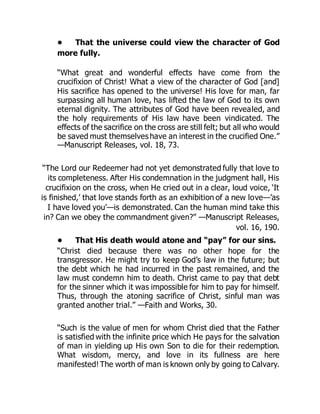 • That the universe could view the character of God
more fully.
“What great and wonderful effects have come from the
crucifixion of Christ! What a view of the character of God [and]
His sacrifice has opened to the universe! His love for man, far
surpassing all human love, has lifted the law of God to its own
eternal dignity. The attributes of God have been revealed, and
the holy requirements of His law have been vindicated. The
effects of the sacrifice on the cross are still felt; but all who would
be saved must themselves have an interest in the crucified One.”
—Manuscript Releases, vol. 18, 73.
“The Lord our Redeemer had not yet demonstrated fully that love to
its completeness. After His condemnation in the judgment hall, His
crucifixion on the cross, when He cried out in a clear, loud voice, ‘It
is finished,’ that love stands forth as an exhibition of a new love—’as
I have loved you’—is demonstrated. Can the human mind take this
in? Can we obey the commandment given?” —Manuscript Releases,
vol. 16, 190.
• That His death would atone and “pay” for our sins.
“Christ died because there was no other hope for the
transgressor. He might try to keep God’s law in the future; but
the debt which he had incurred in the past remained, and the
law must condemn him to death. Christ came to pay that debt
for the sinner which it was impossible for him to pay for himself.
Thus, through the atoning sacrifice of Christ, sinful man was
granted another trial.” —Faith and Works, 30.
“Such is the value of men for whom Christ died that the Father
is satisfied with the infinite price which He pays for the salvation
of man in yielding up His own Son to die for their redemption.
What wisdom, mercy, and love in its fullness are here
manifested! The worth of man is known only by going to Calvary.
 