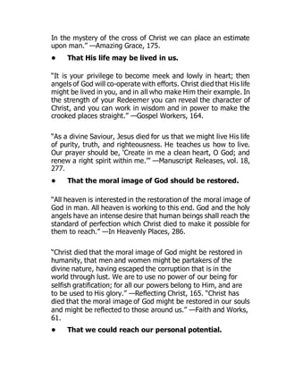 In the mystery of the cross of Christ we can place an estimate
upon man.” —Amazing Grace, 175.
• That His life may be lived in us.
“It is your privilege to become meek and lowly in heart; then
angels of God will co-operate with efforts. Christ died that His life
might be lived in you, and in all who make Him their example. In
the strength of your Redeemer you can reveal the character of
Christ, and you can work in wisdom and in power to make the
crooked places straight.” —Gospel Workers, 164.
“As a divine Saviour, Jesus died for us that we might live His life
of purity, truth, and righteousness. He teaches us how to live.
Our prayer should be, ‘Create in me a clean heart, O God; and
renew a right spirit within me.’” —Manuscript Releases, vol. 18,
277.
• That the moral image of God should be restored.
“All heaven is interested in the restoration of the moral image of
God in man. All heaven is working to this end. God and the holy
angels have an intense desire that human beings shall reach the
standard of perfection which Christ died to make it possible for
them to reach.” —In Heavenly Places, 286.
“Christ died that the moral image of God might be restored in
humanity, that men and women might be partakers of the
divine nature, having escaped the corruption that is in the
world through lust. We are to use no power of our being for
selfish gratification; for all our powers belong to Him, and are
to be used to His glory.” —Reflecting Christ, 165. “Christ has
died that the moral image of God might be restored in our souls
and might be reflected to those around us.” —Faith and Works,
61.
• That we could reach our personal potential.
 