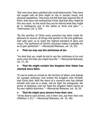 “But men have been satisfied with small attainments. They have
not sought with all their might to rise in mental, moral, and
physical capabilities. They have not felt that God required this of
them, they have not realized that Christ died that they might do
this very work. As the result they are far behind what they might
be in intelligence and in the ability to think and plan.” —
Testimonies, vol. 5, 554.
“By the sacrifice of Christ every provision has been made for
believers to receive all things that pertain to life and godliness.
God calls upon us to reach the highest standard of glory and
virtue. The perfection of Christ’s character makes it possible for
us to gain perfection.” —Manuscript Releases, vol. 14, 351.
• That we may see the sinfulness of sin.
“He died that you might be led to see the sinfulness of sin and
come unto Him that you might have life.” —Manuscript Releases,
vol. 17, 49.
• That He might reclaim the kingdom that Satan has
claimed since Eden.
“It was to make an inroad on the territory of Satan, and dispute
his usurped authority, and reclaim the kingdom unto Himself,
that Christ died. With the shout of a monarch who has clothed
himself with zeal as a cloak, will He fight His antagonist, the
prince of darkness, and win back the kingdom Satan claims as
his own rightful dominion.” —Manuscript Releases, vol. 18, 54.
• That He might save sinners from their sins.
“Christ died to save sinners, not in their sins, but from their sins
(Matthew 1:21).” —Manuscript Releases, vol. 19, 182.
 