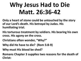 Why Jesus Had to Die
Matt. 26:36-42
Only a heart of stone could be untouched by the story
of our Lord’s death. His betrayal by Judas. His
humiliating trial.
His torturous treatment by soldiers. His bearing his own
cross. His agony on the cross.
Christians often wonder, “Why?”
Why did He have to die? (Rom 5:8-9)
Why must His blood be shed?
Romans Chapter 3 supplies two reasons for the death of
Christ:
 