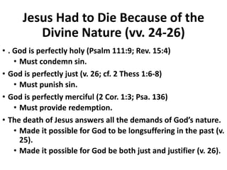 Jesus Had to Die Because of the
Divine Nature (vv. 24-26)
• . God is perfectly holy (Psalm 111:9; Rev. 15:4)
• Must condemn sin.
• God is perfectly just (v. 26; cf. 2 Thess 1:6-8)
• Must punish sin.
• God is perfectly merciful (2 Cor. 1:3; Psa. 136)
• Must provide redemption.
• The death of Jesus answers all the demands of God’s nature.
• Made it possible for God to be longsuffering in the past (v.
25).
• Made it possible for God be both just and justifier (v. 26).
 