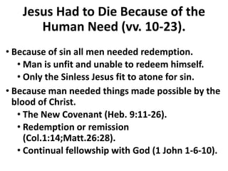 Jesus Had to Die Because of the
Human Need (vv. 10-23).
• Because of sin all men needed redemption.
• Man is unfit and unable to redeem himself.
• Only the Sinless Jesus fit to atone for sin.
• Because man needed things made possible by the
blood of Christ.
• The New Covenant (Heb. 9:11-26).
• Redemption or remission
(Col.1:14;Matt.26:28).
• Continual fellowship with God (1 John 1-6-10).
 