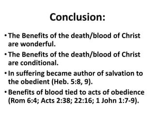 Conclusion:
•The Benefits of the death/blood of Christ
are wonderful.
•The Benefits of the death/blood of Christ
are conditional.
•In suffering became author of salvation to
the obedient (Heb. 5:8, 9).
•Benefits of blood tied to acts of obedience
(Rom 6:4; Acts 2:38; 22:16; 1 John 1:7-9).
 