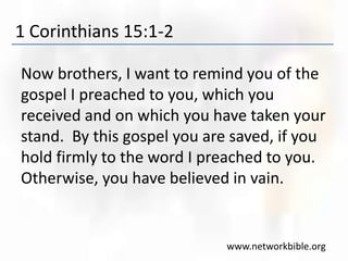 1 Corinthians 15:1-2
Now brothers, I want to remind you of the
gospel I preached to you, which you
received and on which you have taken your
stand. By this gospel you are saved, if you
hold firmly to the word I preached to you.
Otherwise, you have believed in vain.
www.networkbible.org
 