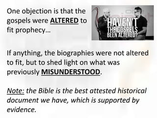 One objection is that the
gospels were ALTERED to
fit prophecy…
If anything, the biographies were not altered
to fit, but to shed light on what was
previously MISUNDERSTOOD.
Note: the Bible is the best attested historical
document we have, which is supported by
evidence.
 