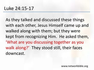 Luke 24:15-17
As they talked and discussed these things
with each other, Jesus Himself came up and
walked along with them; but they were
kept from recognizing Him. He asked them,
‘What are you discussing together as you
walk along?’ They stood still, their faces
downcast.
www.networkbible.org
 