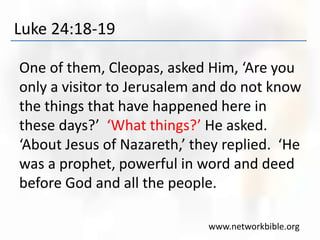 Luke 24:18-19
One of them, Cleopas, asked Him, ‘Are you
only a visitor to Jerusalem and do not know
the things that have happened here in
these days?’ ‘What things?’ He asked.
‘About Jesus of Nazareth,’ they replied. ‘He
was a prophet, powerful in word and deed
before God and all the people.
www.networkbible.org
 