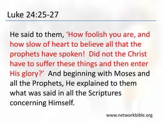 Luke 24:25-27
He said to them, ‘How foolish you are, and
how slow of heart to believe all that the
prophets have spoken! Did not the Christ
have to suffer these things and then enter
His glory?’ And beginning with Moses and
all the Prophets, He explained to them
what was said in all the Scriptures
concerning Himself.
www.networkbible.org
 