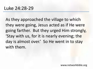 Luke 24:28-29
As they approached the village to which
they were going, Jesus acted as if He were
going farther. But they urged Him strongly,
‘Stay with us, for it is nearly evening; the
day is almost over.’ So He went in to stay
with them.
www.networkbible.org
 
