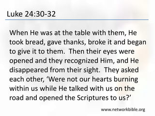 Luke 24:30-32
When He was at the table with them, He
took bread, gave thanks, broke it and began
to give it to them. Then their eyes were
opened and they recognized Him, and He
disappeared from their sight. They asked
each other, ‘Were not our hearts burning
within us while He talked with us on the
road and opened the Scriptures to us?’
www.networkbible.org
 