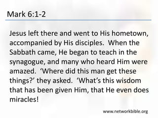 Mark 6:1-2
Jesus left there and went to His hometown,
accompanied by His disciples. When the
Sabbath came, He began to teach in the
synagogue, and many who heard Him were
amazed. ‘Where did this man get these
things?’ they asked. ‘What’s this wisdom
that has been given Him, that He even does
miracles!
www.networkbible.org
 