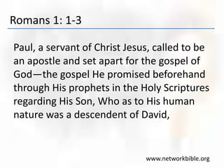 Romans 1: 1-3
Paul, a servant of Christ Jesus, called to be
an apostle and set apart for the gospel of
God—the gospel He promised beforehand
through His prophets in the Holy Scriptures
regarding His Son, Who as to His human
nature was a descendent of David,
www.networkbible.org
 