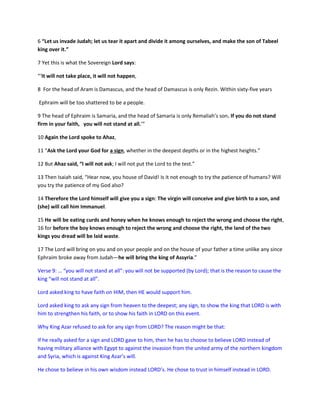 6 “Let us invade Judah; let us tear it apart and divide it among ourselves, and make the son of Tabeel
king over it.”
7 Yet this is what the Sovereign Lord says:
“‘It will not take place, it will not happen,
8 For the head of Aram is Damascus, and the head of Damascus is only Rezin. Within sixty-five years
Ephraim will be too shattered to be a people.
9 The head of Ephraim is Samaria, and the head of Samaria is only Remaliah’s son. If you do not stand
firm in your faith, you will not stand at all.’”
10 Again the Lord spoke to Ahaz,
11 “Ask the Lord your God for a sign, whether in the deepest depths or in the highest heights.”
12 But Ahaz said, “I will not ask; I will not put the Lord to the test.”
13 Then Isaiah said, “Hear now, you house of David! Is it not enough to try the patience of humans? Will
you try the patience of my God also?
14 Therefore the Lord himself will give you a sign: The virgin will conceive and give birth to a son, and
(she) will call him Immanuel.
15 He will be eating curds and honey when he knows enough to reject the wrong and choose the right,
16 for before the boy knows enough to reject the wrong and choose the right, the land of the two
kings you dread will be laid waste.
17 The Lord will bring on you and on your people and on the house of your father a time unlike any since
Ephraim broke away from Judah—he will bring the king of Assyria.”
Verse 9: … “you will not stand at all”: you will not be supported (by Lord); that is the reason to cause the
king “will not stand at all”.
Lord asked king to have faith on HIM, then HE would support him.
Lord asked king to ask any sign from heaven to the deepest; any sign, to show the king that LORD is with
him to strengthen his faith, or to show his faith in LORD on this event.
Why King Azar refused to ask for any sign from LORD? The reason might be that:
If he really asked for a sign and LORD gave to him, then he has to choose to believe LORD instead of
having military alliance with Egypt to against the invasion from the united army of the northern kingdom
and Syria, which is against King Azar’s will.
He chose to believe in his own wisdom instead LORD’s. He chose to trust in himself instead in LORD.
 
