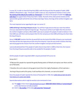 In verse 14, in order to show the king that LORD is with the king and also the people of Judah, LORD
HIMSELF offered them a sign: “Immanuel” (GOD is with us). Very important to mention in here is that
the naming of the baby by his mother as “Immanuel” is to show to the people of Judah that GOD was
with them (to support them if they have faith in GOD). The birth of this child and the timeline of this
special child’s growth will tell the time of these two kings’ failure; the kings of the northern kingdom and
Syria.
The most important verse regarding this sign is on verse 17:
LORD will bring in the king of Assyria on you. You will face huge pressure that you never face before
since you separated from Ephraim long time ago. The pressure will be much higher than the one from
the northern kingdom and Syria. What LORD’s plan was to prepare the people of Judah to believe in him
that LORD was with them and to prepare them for the real pressure that LORD will bring onto them later;
the king of Assyria.
Verse 14 DID NOT mention that the city would fall into the hand of the KING of Assyria; just mentioned
that they will face the huge pressure (the army from Assyria). It was the very similar situation that they
were facing against the invasion from the northern kingdom and Syria at that moment.
I personally believed that if the people of Judah chose to have faith in LORD at that time, the invasion
from the king of Assyria would be able to be avoided for the people of Judah.
Did the people of Judah responded LORD’s request positively? Of course not.
Verses 8:6-7:
“6“Because this people has rejected the gently flowing waters of Shiloah and rejoices over Rezin and the
son of Remaliah,
7 therefore the Lord is about to bring against (over) them the mighty floodwaters of the Euphrates—
the king of Assyria with all his pomp. It will overflow all its channels, run over all its banks”
Since the people of Judah rejected the choice of having faith in HIM, then LORD WOULD NOT BE WITH
THE PEOPLE OF JUDAH ANY MORE.
Several observations which might be worthy to be mentioned in here
(1) The virgin in here means fully developed young girl; DOES NOT HAVE TO BE an “unmarried girl”
as the idea that we normally accepted.
(2) And it is the mother of this baby will name him “Immanuel”.
 