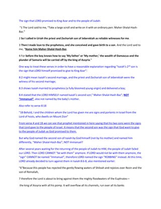 The sign that LORD promised to King Azar and to the people of Judah:
“1 The Lord said to me, “Take a large scroll and write on it with an ordinary pen: Maher-Shalal-Hash-
Baz.”
2 So I called in Uriah the priest and Zechariah son of Jeberekiah as reliable witnesses for me.
3 Then I made love to the prophetess, and she conceived and gave birth to a son. And the Lord said to
me, “Name him Maher-Shalal-Hash-Baz.
4 For before the boy knows how to say ‘My father’ or ‘My mother,’ the wealth of Damascus and the
plunder of Samaria will be carried off by the king of Assyria.”
One way to treat these verses in order to have a reasonable explanation regarding “Isaiah’s 2nd
son is
the sign that LORD himself promised to give to King Azar”:
8:2 might mean Isaiah’s second marriage, and the priest and Zechariah son of Jeberekiah were the
witness of his second marriage;
8:3 shows Isaiah married to prophetess (a fully bloomed young virgin) and delivered a boy;
8:4 stated that the LORD HIMSELF named Isaiah’s second son;” Maher-Shalal-Hash-Baz”; NOT
“Immanuel”, also not named by the baby’s mother.
Also refer to verse 8:18
”18 Behold, I and the children whom the Lord has given me are signs and portents in Israel from the
Lord of hosts, who dwells on Mount Zion”
From verse 4 and 18 we can see that prophet mentioned in here saying that his two sons were the signs
that Lord gave to the people of Israel. It means that the second son was the sign that God want to give
to the people of Judah as God promised to them.
But why God named the second son of Isaiah by God himself (not by his mother) and named him
differently, “Maher-Shalal-Hash-Baz”; NOT Immanuel?
After several years waiting for the returning of the people of Judah to HIM, the people of Judah failed
our LORD. Then LORD CANNOT “be with them” anymore. If LORD would not be with them anymore, the
“sign” CANNOT be named “Immanuel”, therefore LORD named the sign “ROBBING” instead. At this time,
LORD already decided to turn against them in Isaiah 8:6-8, also mentioned earlier:
“6“Because this people has rejected the gently flowing waters of Shiloah and rejoices over Rezin and the
son of Remaliah,
7 therefore the Lord is about to bring against them the mighty floodwaters of the Euphrates—
the king of Assyria with all his pomp. It will overflow all its channels, run over all its banks
 