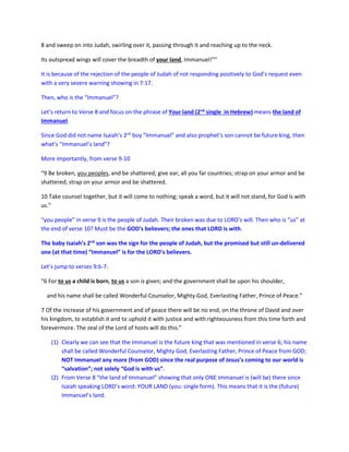 8 and sweep on into Judah, swirling over it, passing through it and reaching up to the neck.
Its outspread wings will cover the breadth of your land, Immanuel!””
It is because of the rejection of the people of Judah of not responding positively to God’s request even
with a very severe warning showing in 7:17.
Then, who is the “Immanuel”?
Let’s return to Verse 8 and focus on the phrase of Your land (2nd
single in Hebrew) means the land of
Immanuel.
Since God did not name Isaiah’s 2nd
boy “Immanuel” and also prophet’s son cannot be future king, then
what’s “Immanuel’s land”?
More importantly, from verse 9-10
“9 Be broken, you peoples, and be shattered; give ear, all you far countries; strap on your armor and be
shattered; strap on your armor and be shattered.
10 Take counsel together, but it will come to nothing; speak a word, but it will not stand, for God is with
us.”
“you people” in verse 9 is the people of Judah. Their broken was due to LORD’s will. Then who is “us” at
the end of verse 10? Must be the GOD’s believers; the ones that LORD is with.
The baby Isaiah’s 2nd
son was the sign for the people of Judah, but the promised but still un-delivered
one (at that time) “Immanuel” is for the LORD’s believers.
Let’s jump to verses 9:6-7:
“6 For to us a child is born, to us a son is given; and the government shall be upon his shoulder,
and his name shall be called Wonderful Counselor, Mighty God, Everlasting Father, Prince of Peace.”
7 Of the increase of his government and of peace there will be no end, on the throne of David and over
his kingdom, to establish it and to uphold it with justice and with righteousness from this time forth and
forevermore. The zeal of the Lord of hosts will do this.”
(1) Clearly we can see that the Immanuel is the future king that was mentioned in verse 6; his name
shall be called Wonderful Counselor, Mighty God, Everlasting Father, Prince of Peace from GOD;
NOT Immanuel any more (from GOD) since the real purpose of Jesus’s coming to our world is
“salvation”; not solely “God is with us”.
(2) From Verse 8 “the land of Immanuel” showing that only ONE Immanuel is (will be) there since
Isaiah speaking LORD’s word: YOUR LAND (you: single form). This means that it is the (future)
Immanuel’s land.
 