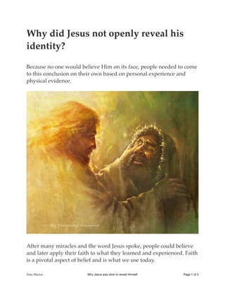 Why did Jesus not openly reveal his
identity?
Because no one would believe Him on its face, people needed to come
to this conclusion on their own based on personal experience and
physical evidence.
!
After many miracles and the word Jesus spoke, people could believe
and later apply their faith to what they learned and experienced. Faith
is a pivotal aspect of belief and is what we use today.
Tony Mariot Why Jesus was slow to reveal Himself Page of1 3
 