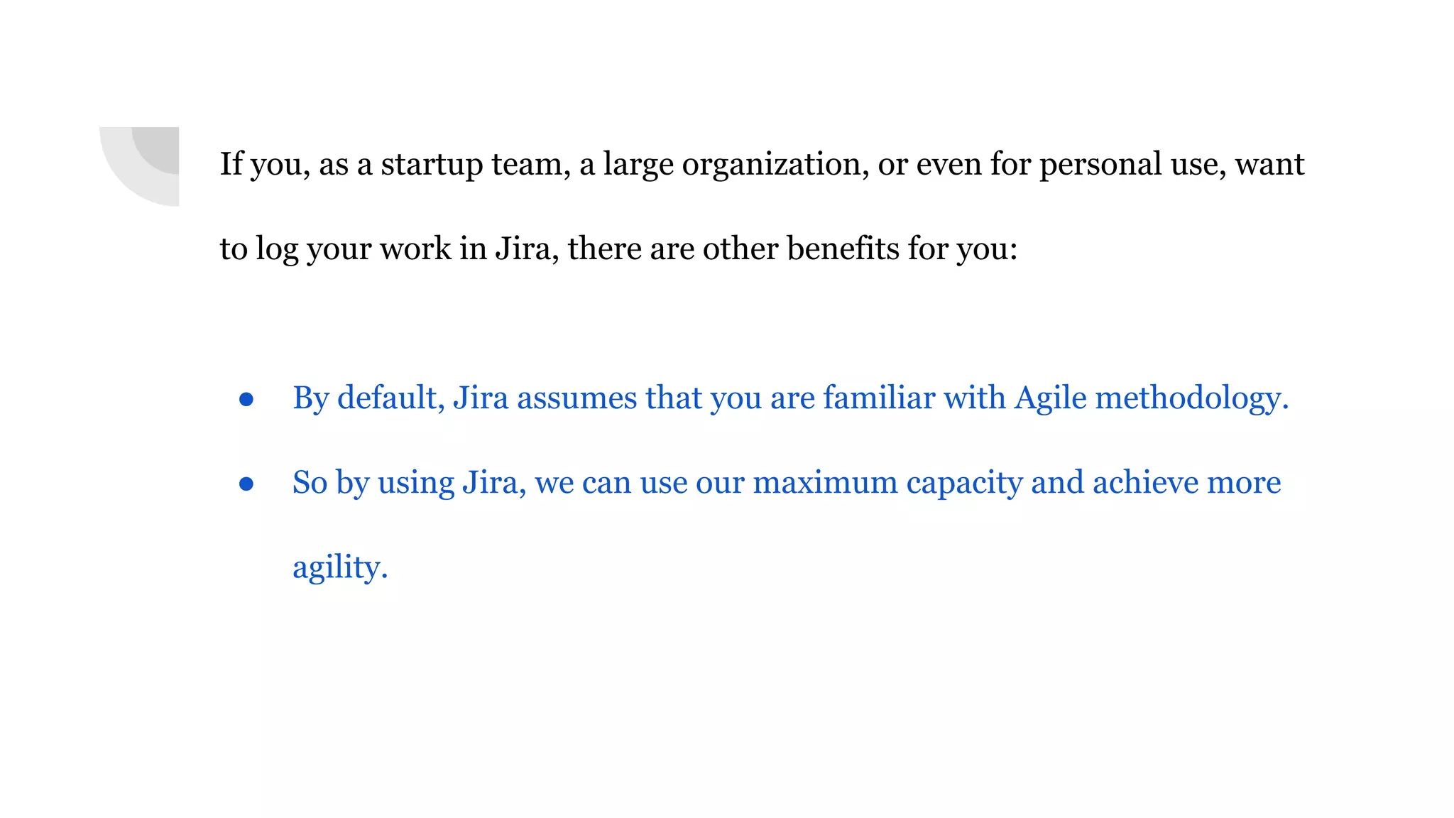 If you, as a startup team, a large organization, or even for personal use, want
to log your work in Jira, there are other benefits for you:
● By default, Jira assumes that you are familiar with Agile methodology.
● So by using Jira, we can use our maximum capacity and achieve more
agility.
 