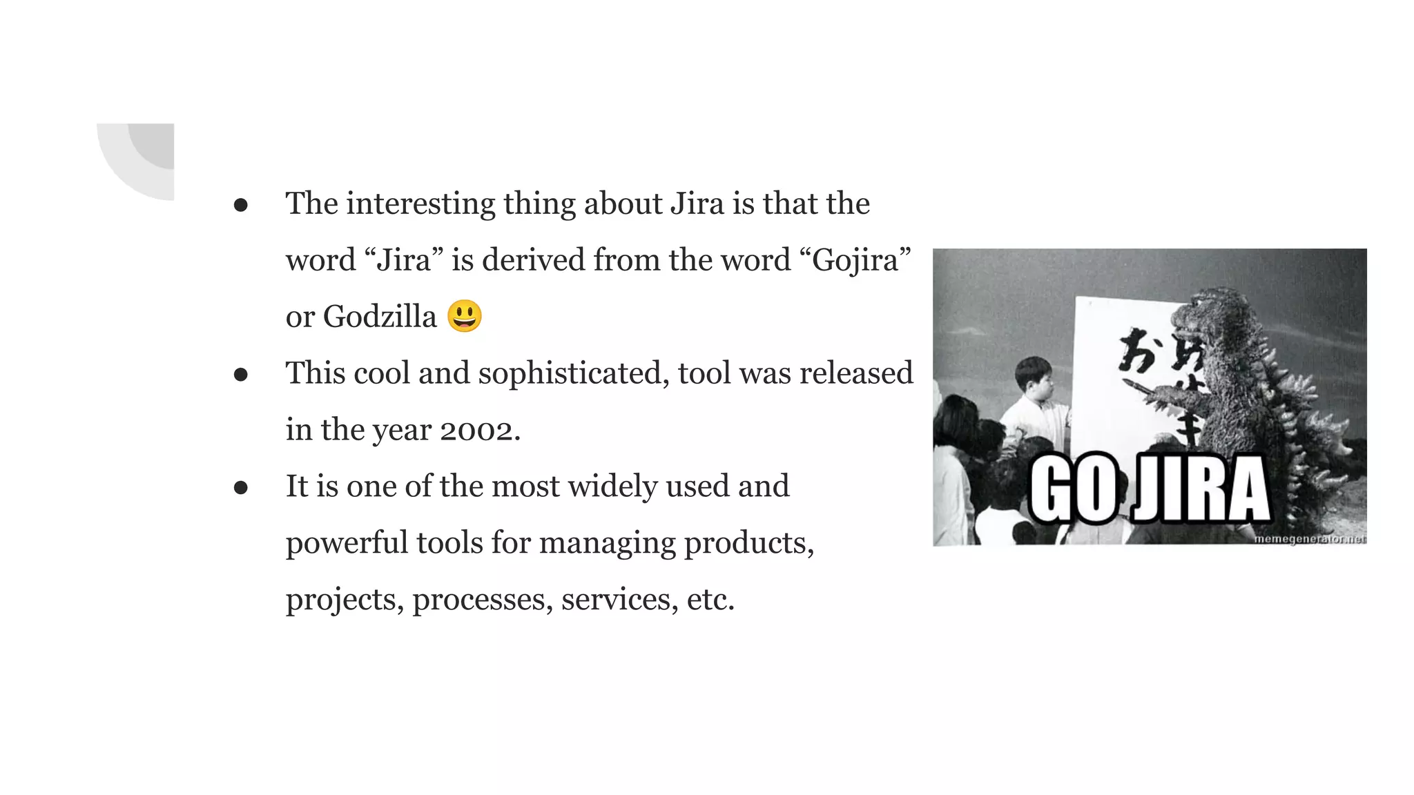 ● The interesting thing about Jira is that the
word “Jira” is derived from the word “Gojira”
or Godzilla 😃
● This cool and sophisticated, tool was released
in the year 2002.
● It is one of the most widely used and
powerful tools for managing products,
projects, processes, services, etc.
 