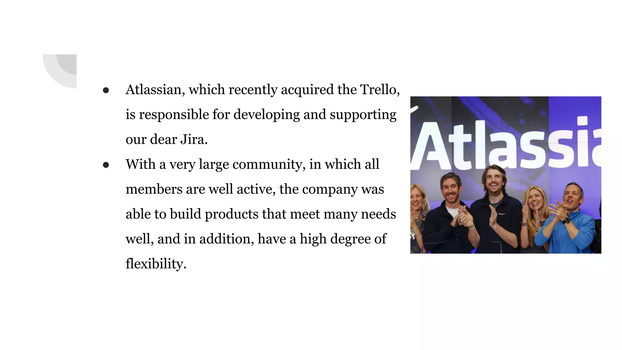 ● Atlassian, which recently acquired the Trello,
is responsible for developing and supporting
our dear Jira.
● With a very large community, in which all
members are well active, the company was
able to build products that meet many needs
well, and in addition, have a high degree of
flexibility.
 