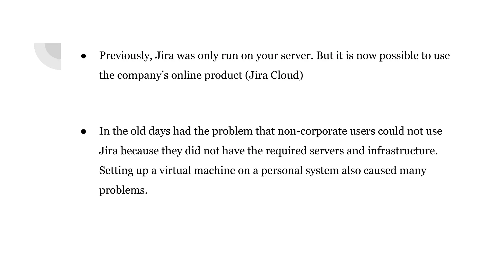 ● Previously, Jira was only run on your server. But it is now possible to use
the company’s online product (Jira Cloud)
● In the old days had the problem that non-corporate users could not use
Jira because they did not have the required servers and infrastructure.
Setting up a virtual machine on a personal system also caused many
problems.
 