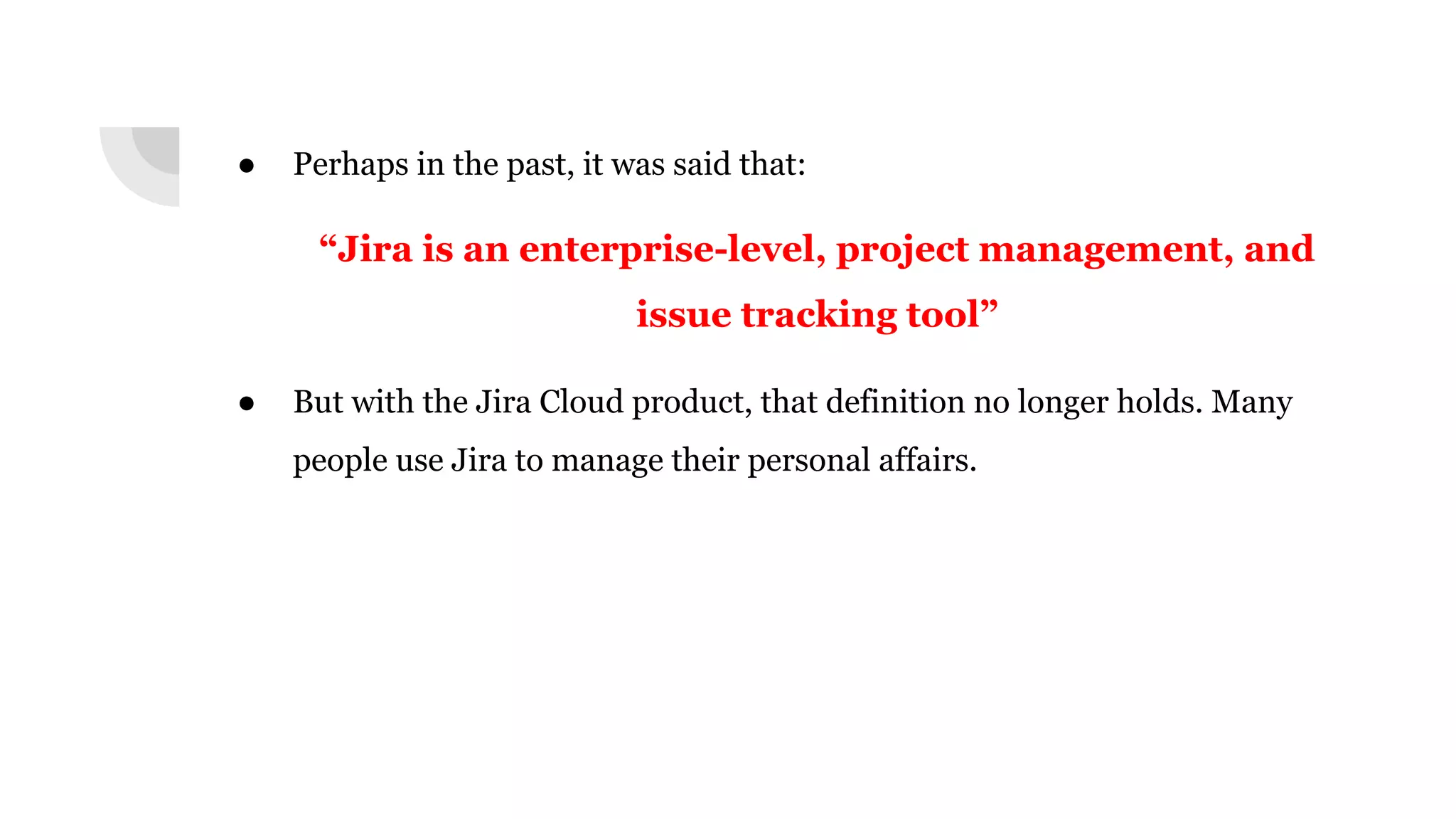 ● Perhaps in the past, it was said that:
“Jira is an enterprise-level, project management, and
issue tracking tool”
● But with the Jira Cloud product, that definition no longer holds. Many
people use Jira to manage their personal affairs.
 