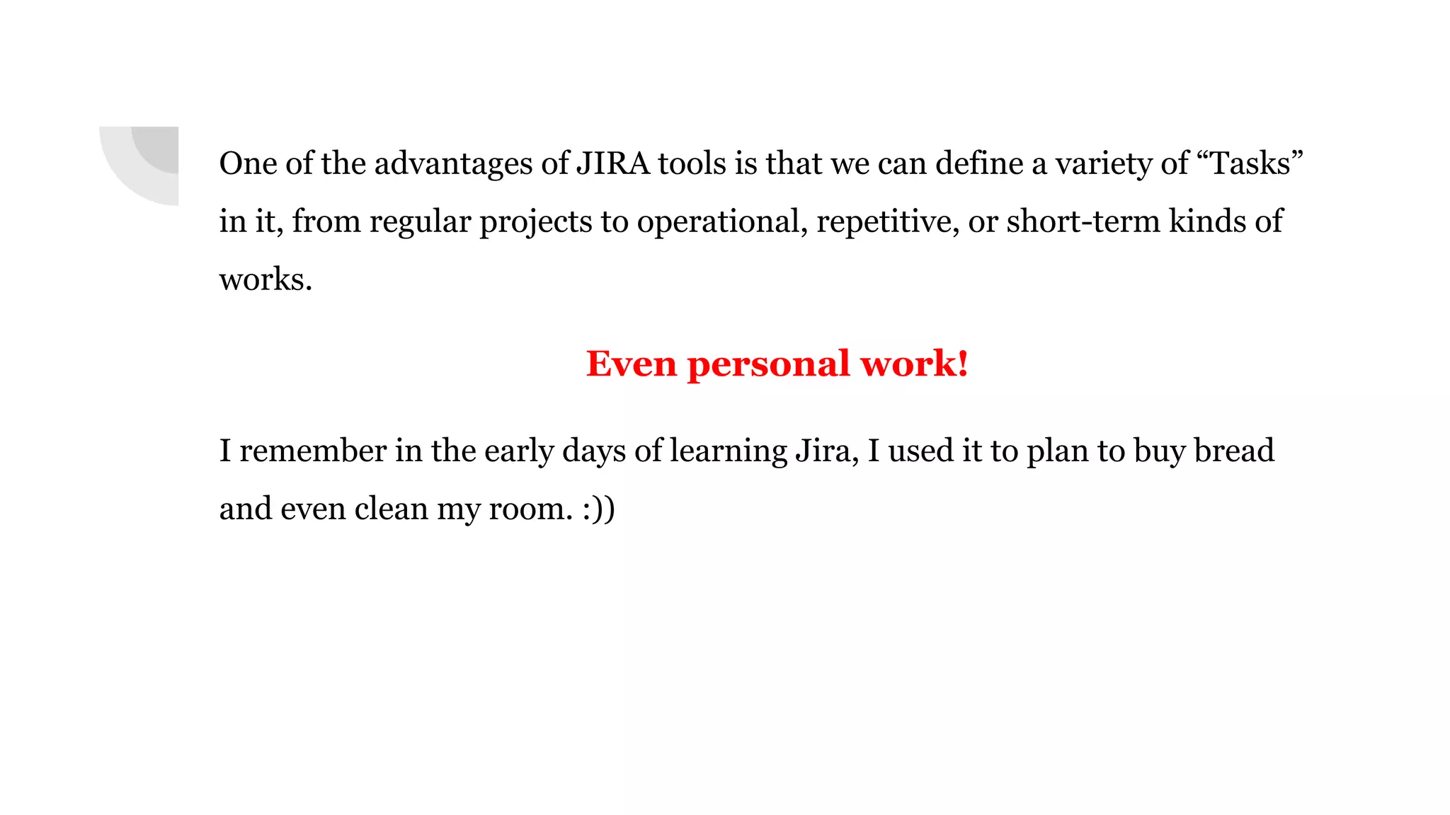 One of the advantages of JIRA tools is that we can define a variety of “Tasks”
in it, from regular projects to operational, repetitive, or short-term kinds of
works.
Even personal work!
I remember in the early days of learning Jira, I used it to plan to buy bread
and even clean my room. :))
 