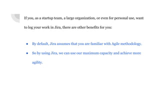 If you, as a startup team, a large organization, or even for personal use, want
to log your work in Jira, there are other benefits for you:
● By default, Jira assumes that you are familiar with Agile methodology.
● So by using Jira, we can use our maximum capacity and achieve more
agility.
 