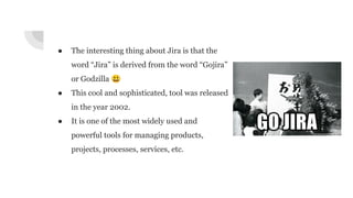 ● The interesting thing about Jira is that the
word “Jira” is derived from the word “Gojira”
or Godzilla 😃
● This cool and sophisticated, tool was released
in the year 2002.
● It is one of the most widely used and
powerful tools for managing products,
projects, processes, services, etc.
 