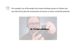 For example, one of the people who creates training courses on Udemy.com
uses this tool to plan the construction of courses as well as record his podcasts.
 