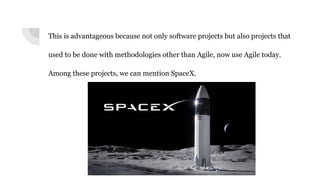 This is advantageous because not only software projects but also projects that
used to be done with methodologies other than Agile, now use Agile today.
Among these projects, we can mention SpaceX.
 